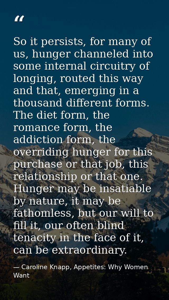 So it persists, for many of us, hunger channeled into some internal circuitry of longing, routed this way and that, emer — Caroline Knapp, Appetites: Why Women Want
