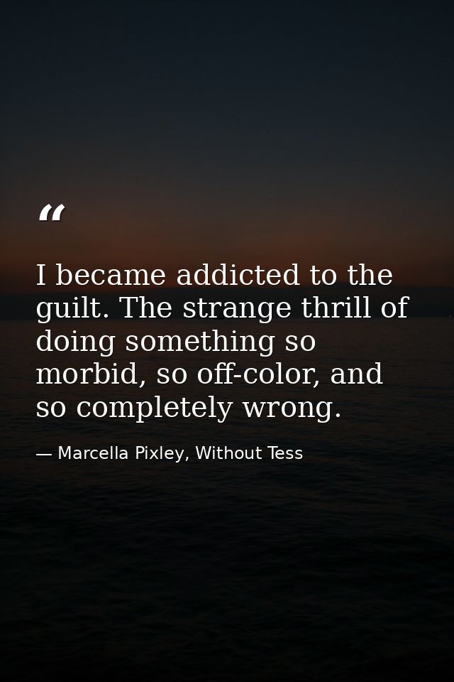 I became addicted to the guilt. The strange thrill of doing something so morbid, so off-color, and so completely wrong. — Marcella Pixley, Without Tess