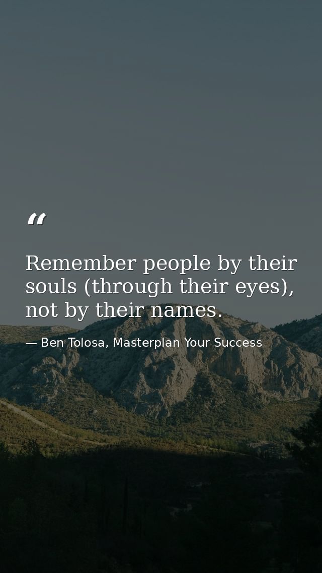 Remember people by their souls (through their eyes), not by their names. — Ben Tolosa, Masterplan Your Success
