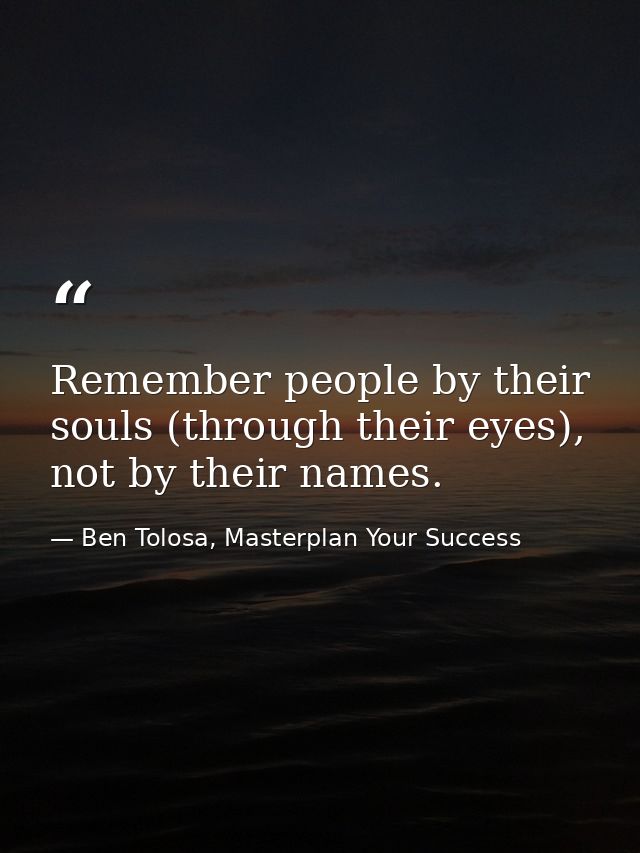 Remember people by their souls (through their eyes), not by their names. — Ben Tolosa, Masterplan Your Success