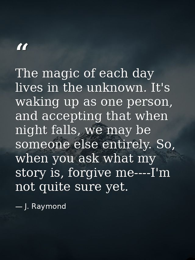 The magic of each day lives in the unknown. It's waking up as one person, and accepting that when night falls, we may be — J. Raymond