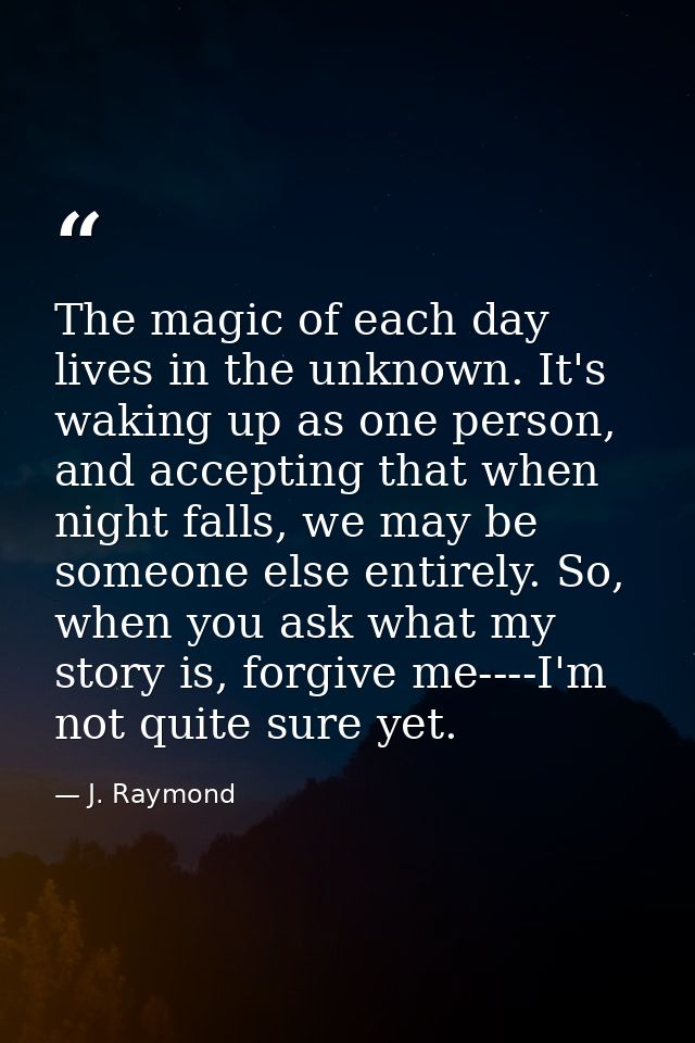 The magic of each day lives in the unknown. It's waking up as one person, and accepting that when night falls, we may be — J. Raymond
