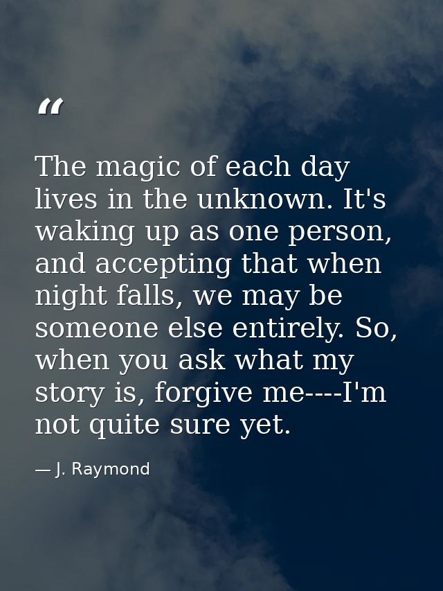 The magic of each day lives in the unknown. It's waking up as one person, and accepting that when night falls, we may be — J. Raymond