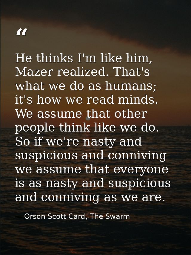 He thinks I'm like him, Mazer realized. That's what we do as humans; it's how we read minds. We assume that other people — Orson Scott Card, The Swarm