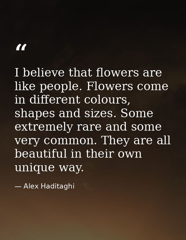 I believe that flowers are like people. Flowers come in different colours, shapes and sizes. Some extremely rare and som — Alex Haditaghi