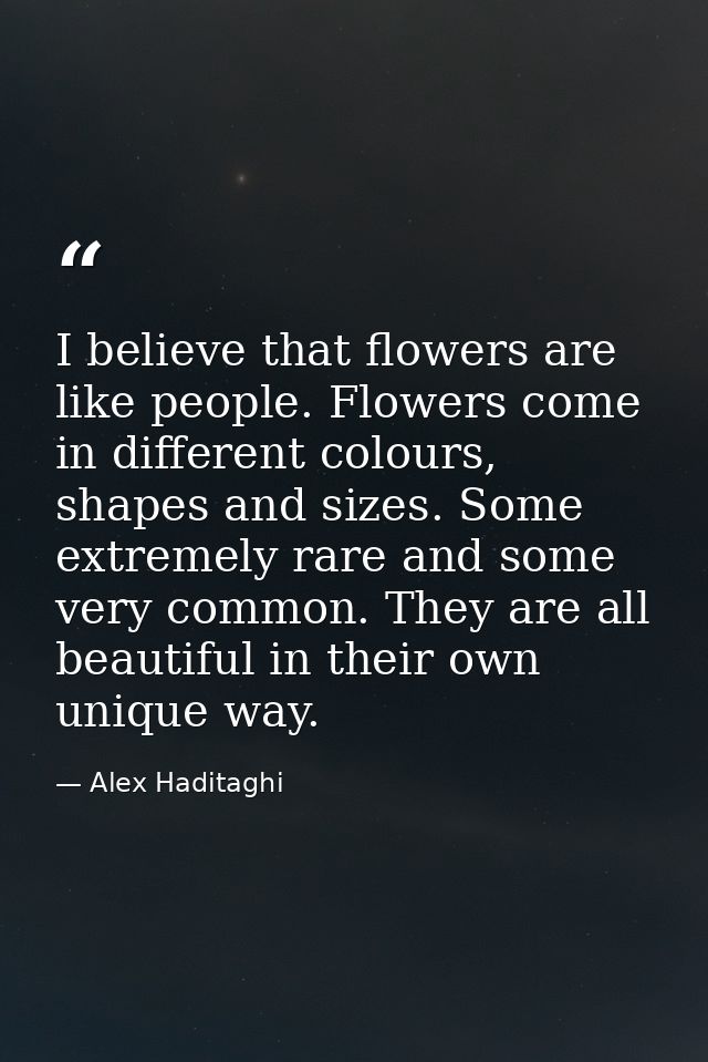 I believe that flowers are like people. Flowers come in different colours, shapes and sizes. Some extremely rare and som — Alex Haditaghi