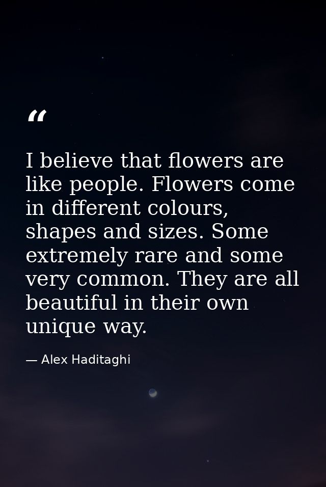 I believe that flowers are like people. Flowers come in different colours, shapes and sizes. Some extremely rare and som — Alex Haditaghi