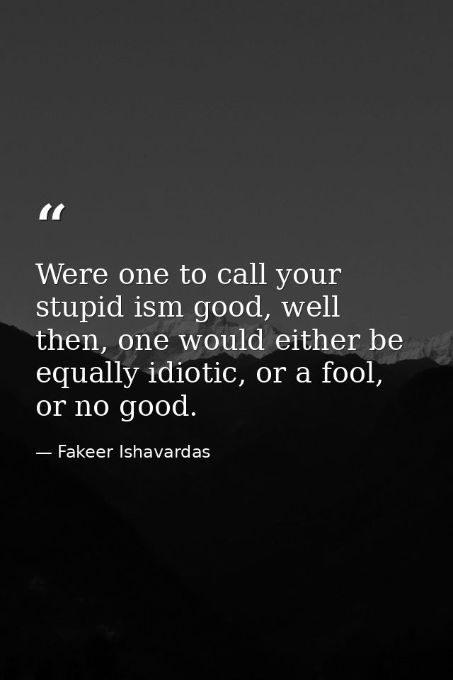 Were one to call your stupid ism good, well then, one would either be equally idiotic, or a fool, or no good. — Fakeer Ishavardas