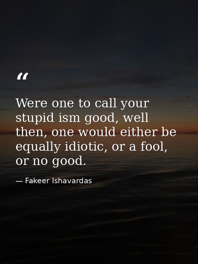 Were one to call your stupid ism good, well then, one would either be equally idiotic, or a fool, or no good. — Fakeer Ishavardas