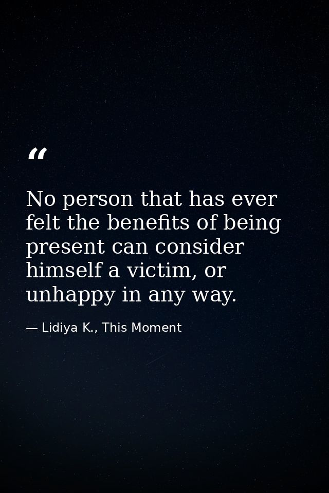 No person that has ever felt the benefits of being present can consider himself a victim, or unhappy in any way. — Lidiya K., This Moment