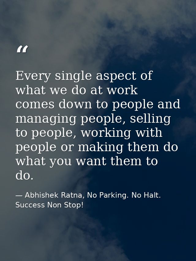 Every single aspect of what we do at work comes down to people and managing people, selling to people, working with peop — Abhishek Ratna, No Parking. No Halt. Success Non Stop!