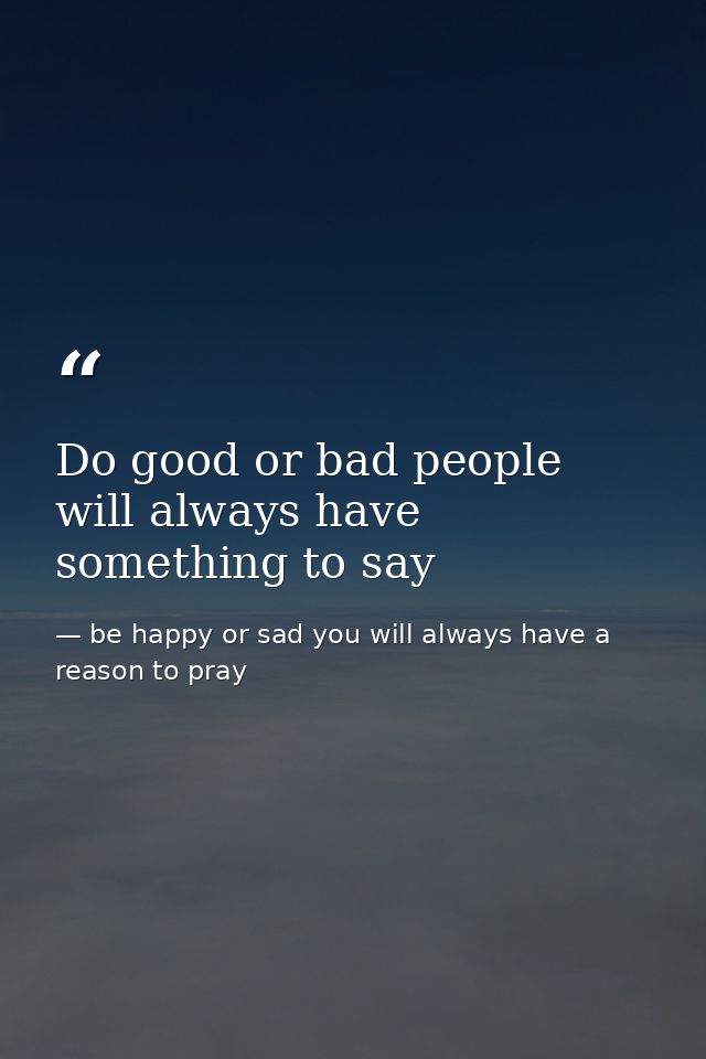 Do good or bad people will always have something to say — be happy or sad you will always have a reason to pray