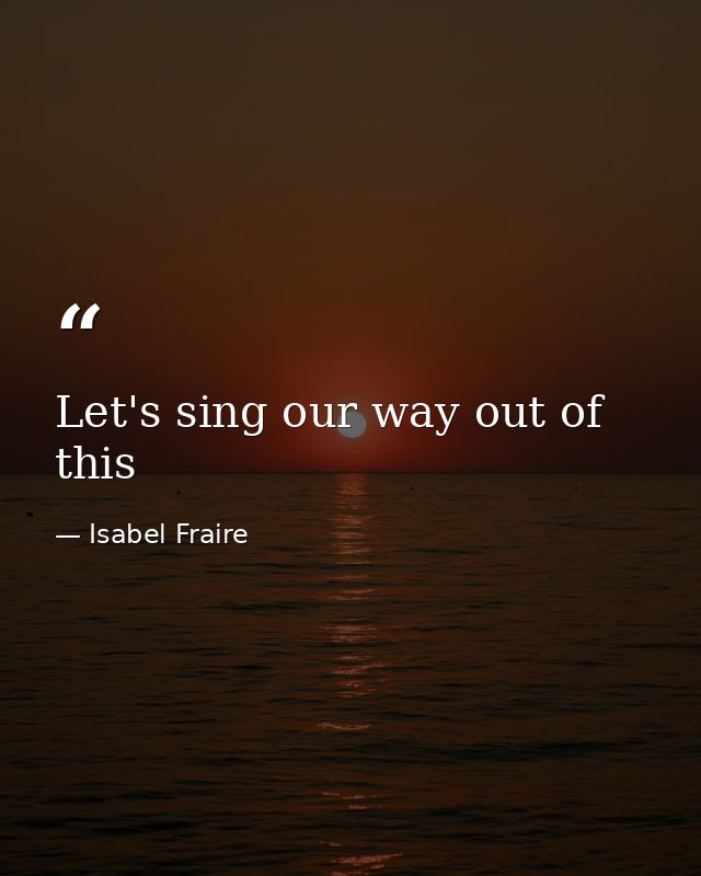 Let's sing our way out of this — Isabel Fraire