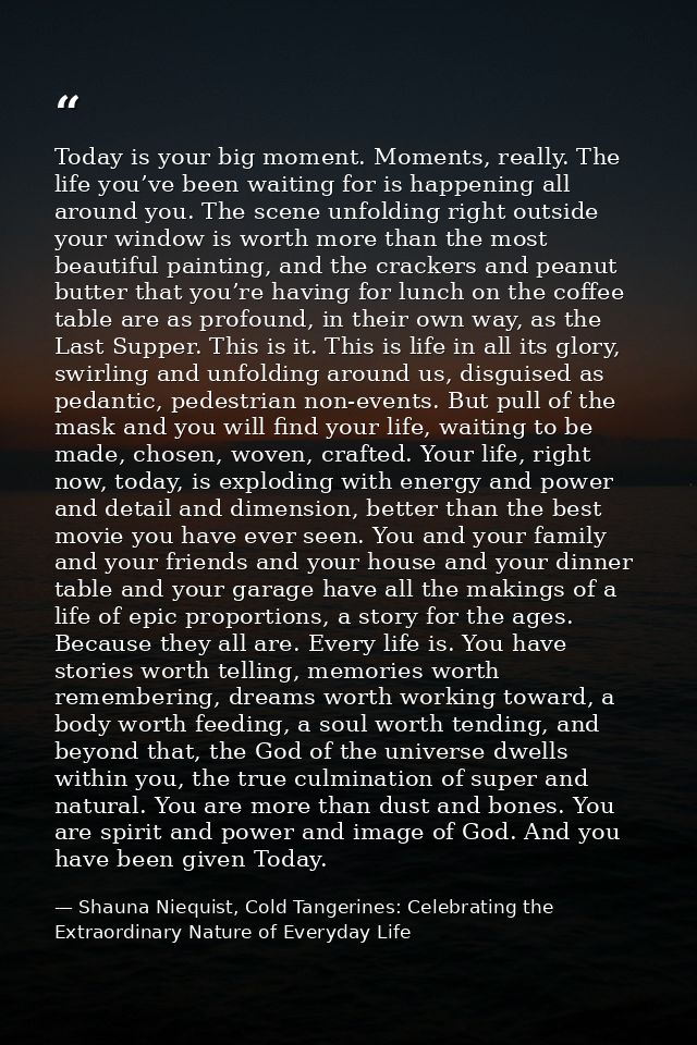 Today is your big moment. Moments, really. The life you’ve been waiting for is happening all around you. The scene unfol — Shauna Niequist, Cold Tangerines: Celebrating the Extraordinary Nature of Everyday Life