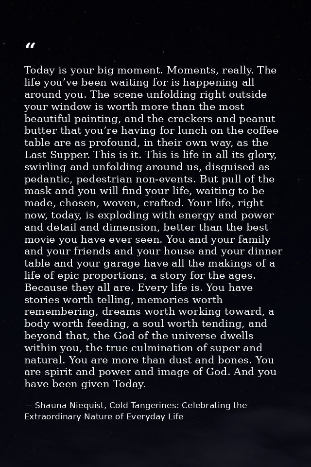 Today is your big moment. Moments, really. The life you’ve been waiting for is happening all around you. The scene unfol — Shauna Niequist, Cold Tangerines: Celebrating the Extraordinary Nature of Everyday Life