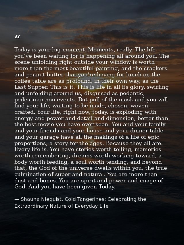 Today is your big moment. Moments, really. The life you’ve been waiting for is happening all around you. The scene unfol — Shauna Niequist, Cold Tangerines: Celebrating the Extraordinary Nature of Everyday Life