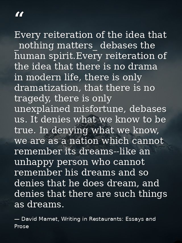 Every reiteration of the idea that _nothing matters_ debases the human spirit.Every reiteration of the idea that there i — David Mamet, Writing in Restaurants: Essays and Prose
