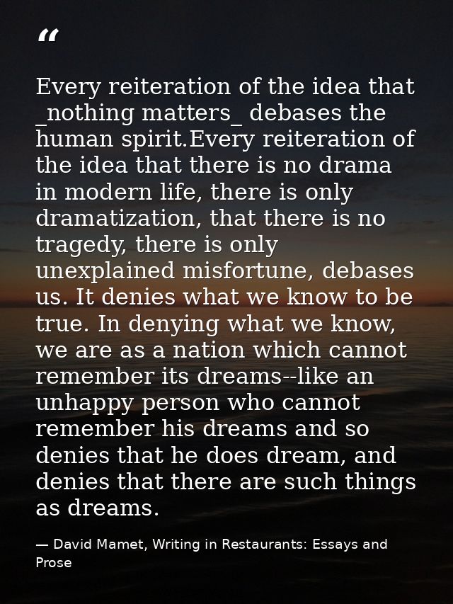 Every reiteration of the idea that _nothing matters_ debases the human spirit.Every reiteration of the idea that there i — David Mamet, Writing in Restaurants: Essays and Prose