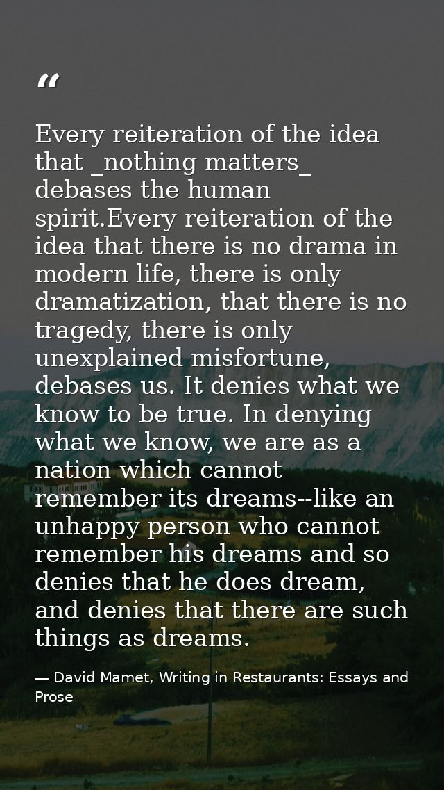 Every reiteration of the idea that _nothing matters_ debases the human spirit.Every reiteration of the idea that there i — David Mamet, Writing in Restaurants: Essays and Prose
