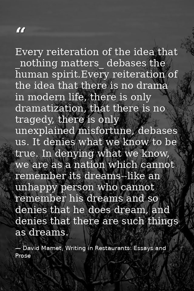Every reiteration of the idea that _nothing matters_ debases the human spirit.Every reiteration of the idea that there i — David Mamet, Writing in Restaurants: Essays and Prose