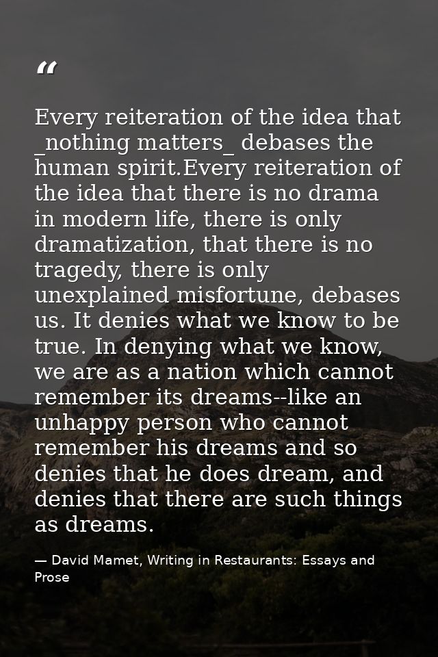 Every reiteration of the idea that _nothing matters_ debases the human spirit.Every reiteration of the idea that there i — David Mamet, Writing in Restaurants: Essays and Prose