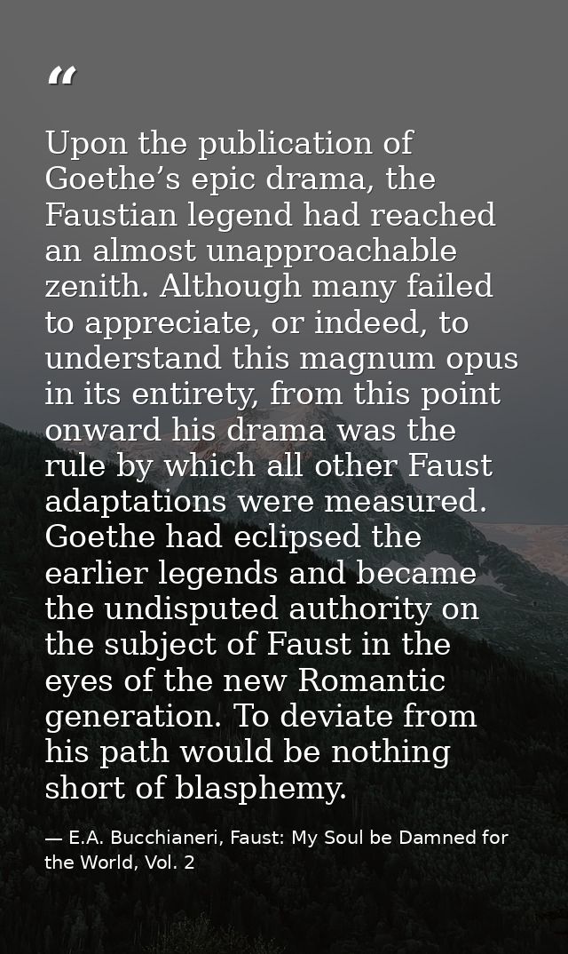 Upon the publication of Goethe’s epic drama, the Faustian legend had reached an almost unapproachable zenith. Although m — E.A. Bucchianeri, Faust: My Soul be Damned for the World, Vol. 2