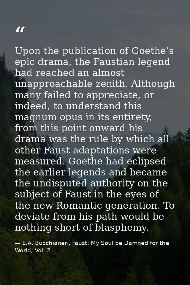 Upon the publication of Goethe’s epic drama, the Faustian legend had reached an almost unapproachable zenith. Although m — E.A. Bucchianeri, Faust: My Soul be Damned for the World, Vol. 2