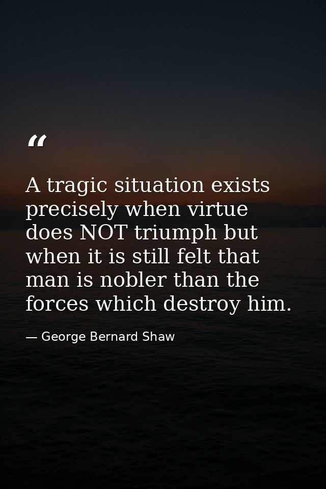 A tragic situation exists precisely when virtue does NOT triumph but when it is still felt that man is nobler than the f — George Bernard Shaw