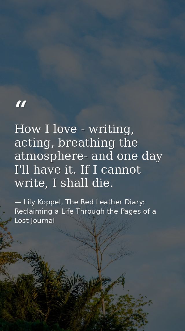 How I love - writing, acting, breathing the atmosphere- and one day I'll have it. If I cannot write, I shall die. — Lily Koppel, The Red Leather Diary: Reclaiming a Life Through the Pages of a Lost Journal
