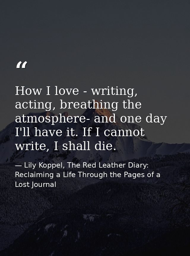 How I love - writing, acting, breathing the atmosphere- and one day I'll have it. If I cannot write, I shall die. — Lily Koppel, The Red Leather Diary: Reclaiming a Life Through the Pages of a Lost Journal