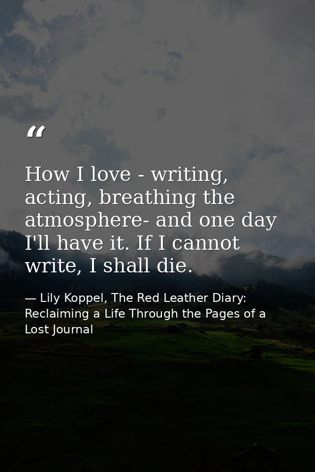 How I love - writing, acting, breathing the atmosphere- and one day I'll have it. If I cannot write, I shall die. — Lily Koppel, The Red Leather Diary: Reclaiming a Life Through the Pages of a Lost Journal