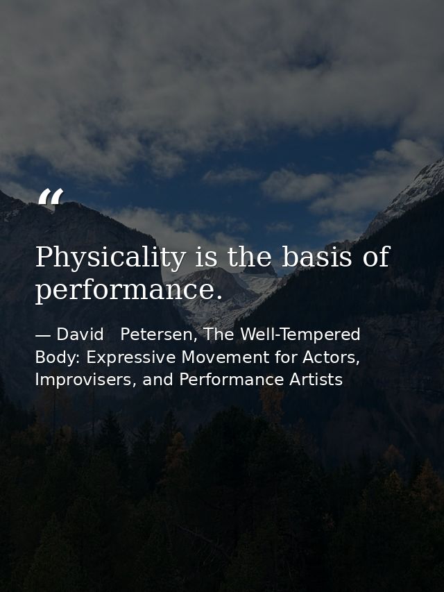 Physicality is the basis of performance. — David   Petersen, The Well-Tempered Body: Expressive Movement for Actors, Improvisers, and Performance Artists
