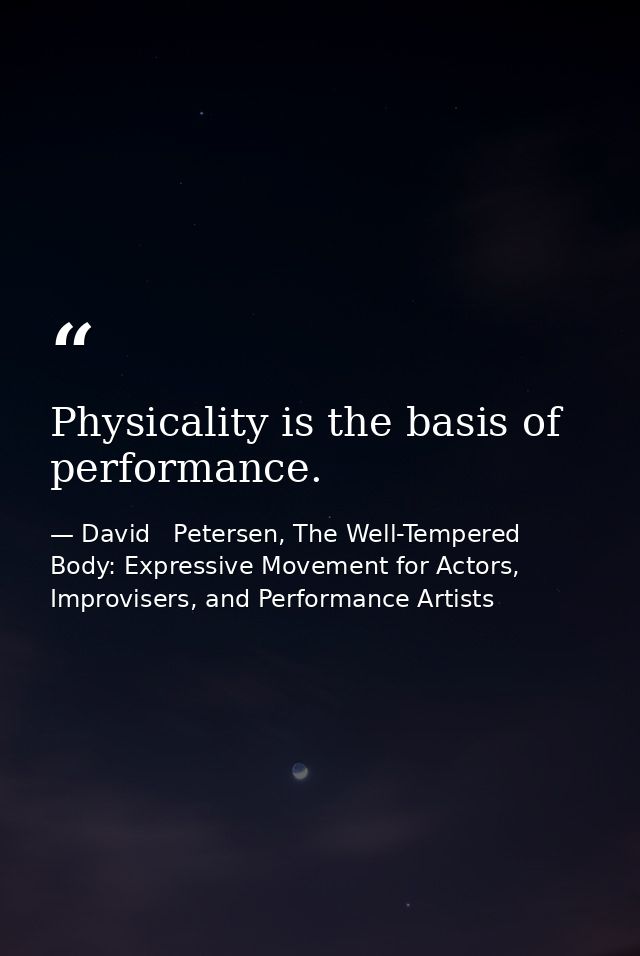 Physicality is the basis of performance. — David   Petersen, The Well-Tempered Body: Expressive Movement for Actors, Improvisers, and Performance Artists