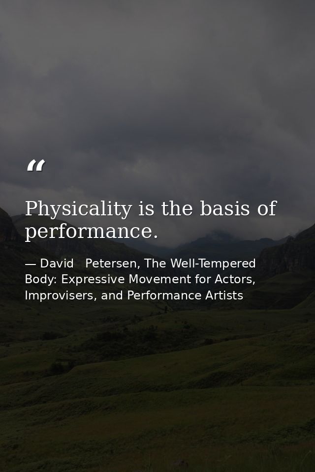Physicality is the basis of performance. — David   Petersen, The Well-Tempered Body: Expressive Movement for Actors, Improvisers, and Performance Artists