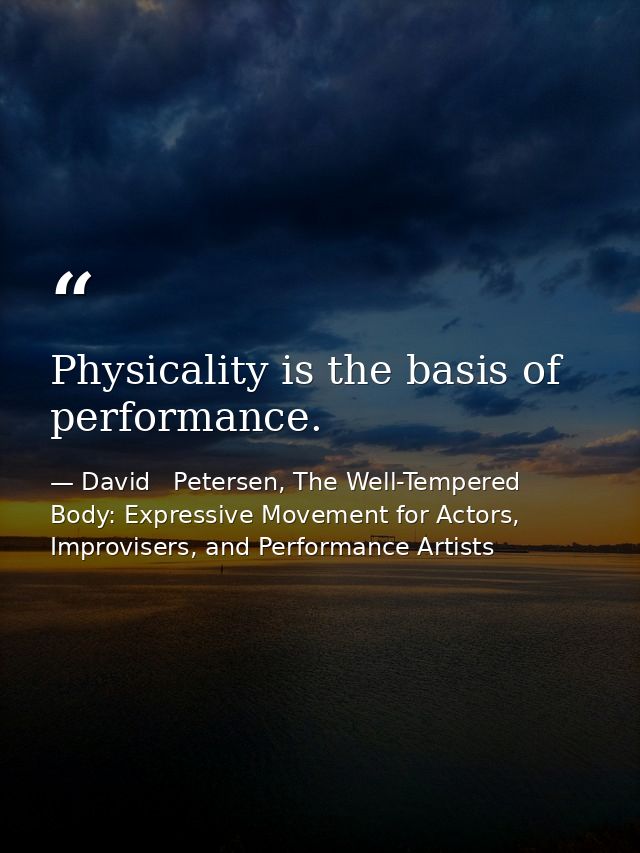 Physicality is the basis of performance. — David   Petersen, The Well-Tempered Body: Expressive Movement for Actors, Improvisers, and Performance Artists