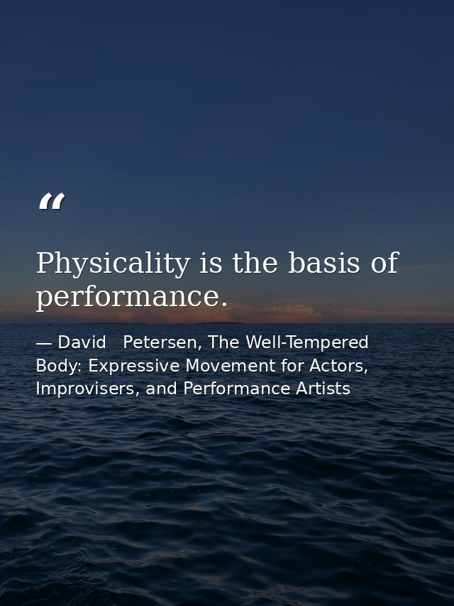 Physicality is the basis of performance. — David   Petersen, The Well-Tempered Body: Expressive Movement for Actors, Improvisers, and Performance Artists
