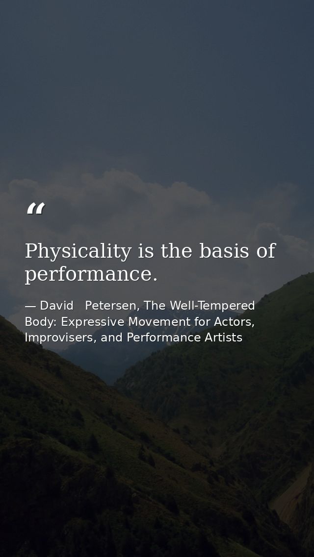 Physicality is the basis of performance. — David   Petersen, The Well-Tempered Body: Expressive Movement for Actors, Improvisers, and Performance Artists