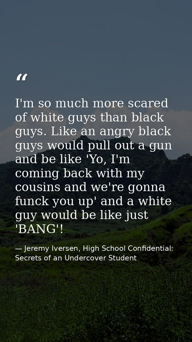 I'm so much more scared of white guys than black guys. Like an angry black guys would pull out a gun and be like 'Yo, I' — Jeremy Iversen, High School Confidential: Secrets of an Undercover Student