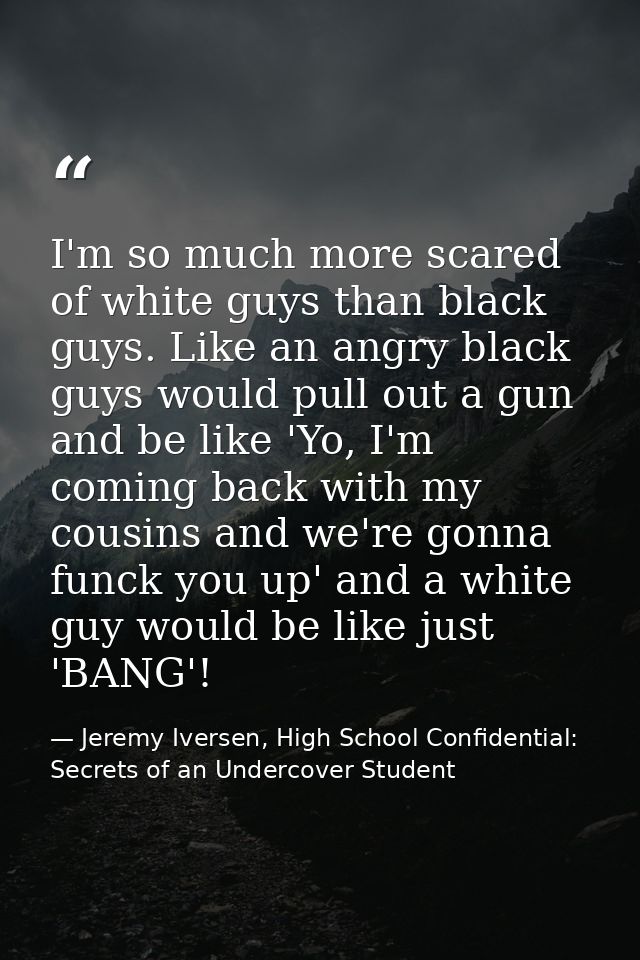 I'm so much more scared of white guys than black guys. Like an angry black guys would pull out a gun and be like 'Yo, I' — Jeremy Iversen, High School Confidential: Secrets of an Undercover Student