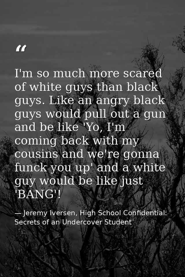 I'm so much more scared of white guys than black guys. Like an angry black guys would pull out a gun and be like 'Yo, I' — Jeremy Iversen, High School Confidential: Secrets of an Undercover Student