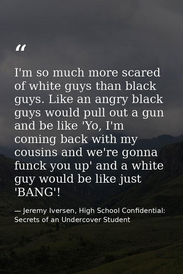 I'm so much more scared of white guys than black guys. Like an angry black guys would pull out a gun and be like 'Yo, I' — Jeremy Iversen, High School Confidential: Secrets of an Undercover Student