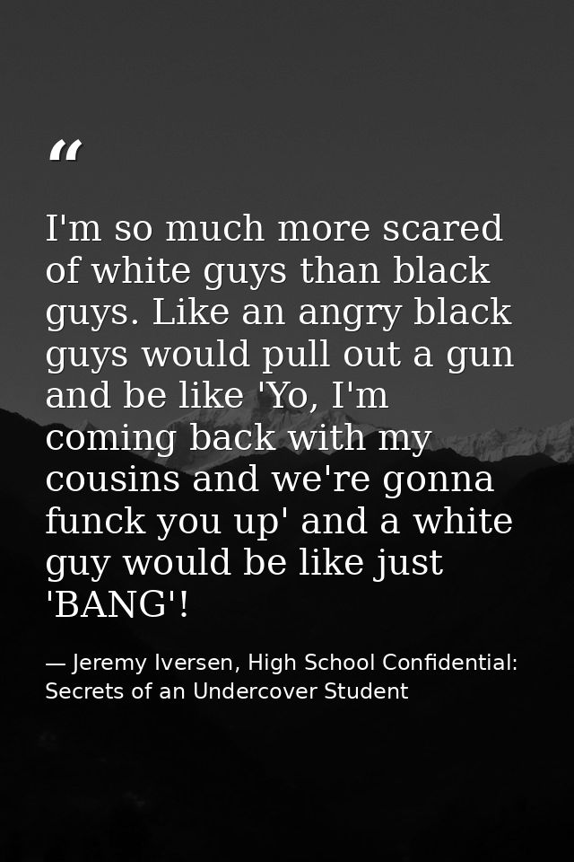 I'm so much more scared of white guys than black guys. Like an angry black guys would pull out a gun and be like 'Yo, I' — Jeremy Iversen, High School Confidential: Secrets of an Undercover Student