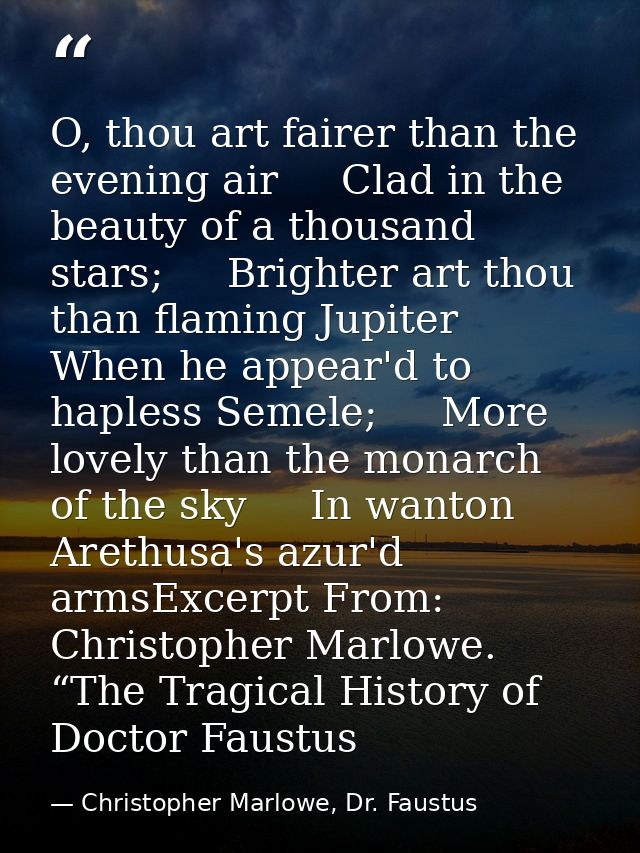 O, thou art fairer than the evening air     Clad in the beauty of a thousand stars;     Brighter art thou than flaming J — Christopher Marlowe, Dr. Faustus