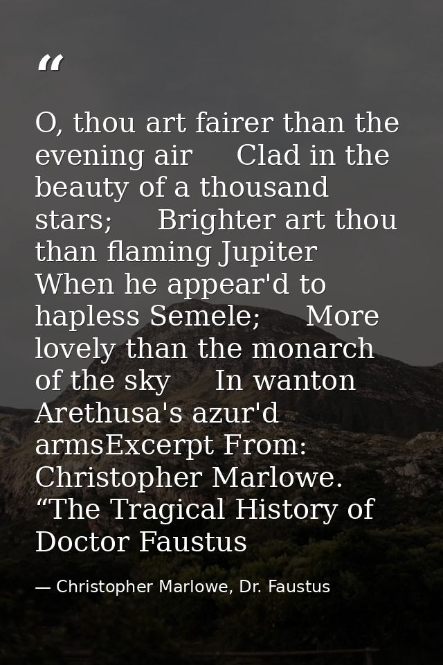 O, thou art fairer than the evening air     Clad in the beauty of a thousand stars;     Brighter art thou than flaming J — Christopher Marlowe, Dr. Faustus