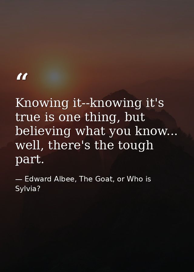 Knowing it--knowing it's true is one thing, but believing what you know... well, there's the tough part. — Edward Albee, The Goat, or Who is Sylvia?