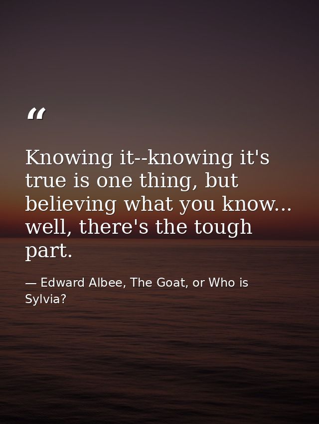 Knowing it--knowing it's true is one thing, but believing what you know... well, there's the tough part. — Edward Albee, The Goat, or Who is Sylvia?