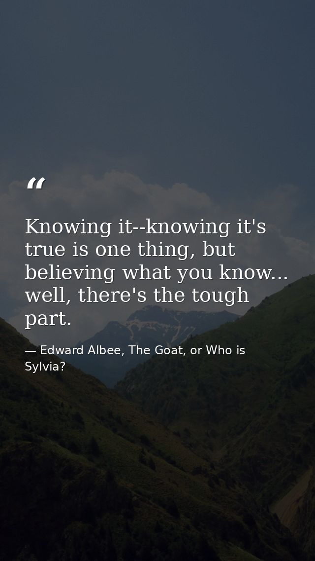 Knowing it--knowing it's true is one thing, but believing what you know... well, there's the tough part. — Edward Albee, The Goat, or Who is Sylvia?