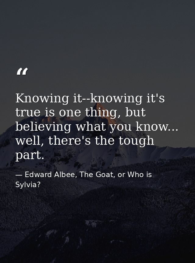 Knowing it--knowing it's true is one thing, but believing what you know... well, there's the tough part. — Edward Albee, The Goat, or Who is Sylvia?