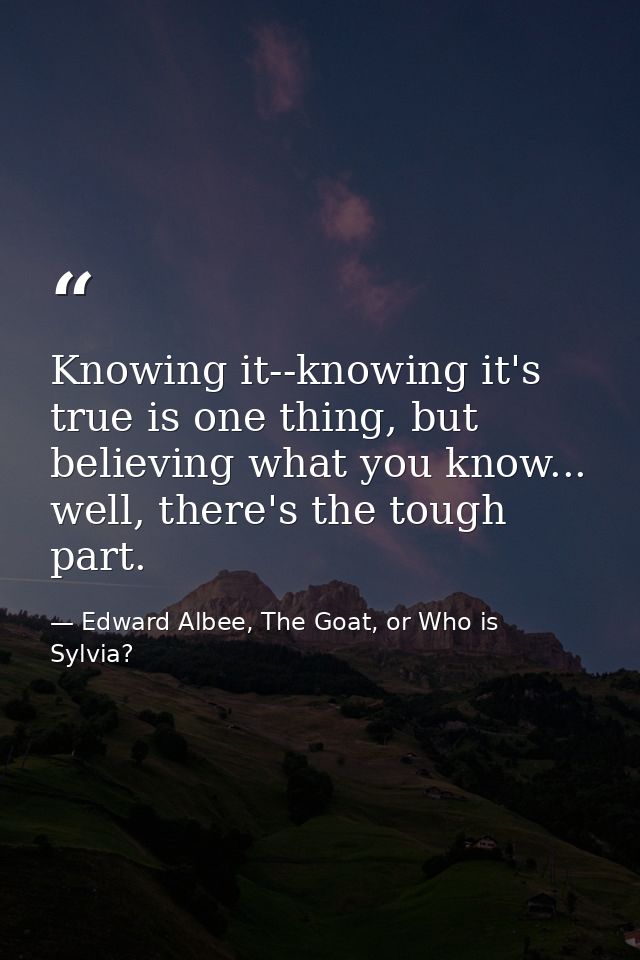 Knowing it--knowing it's true is one thing, but believing what you know... well, there's the tough part. — Edward Albee, The Goat, or Who is Sylvia?
