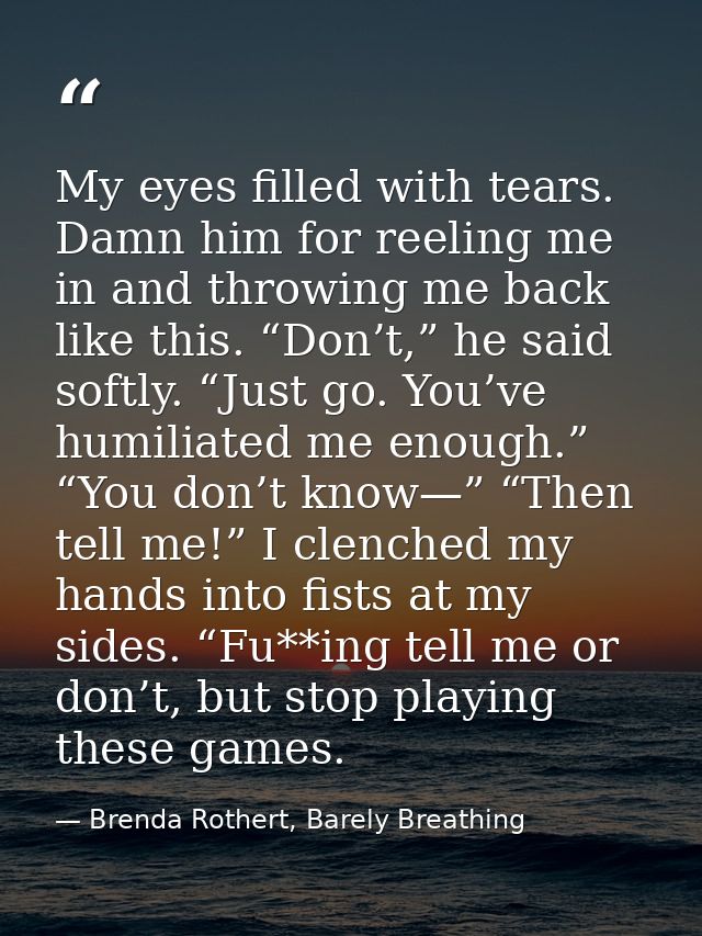 My eyes filled with tears. Damn him for reeling me in and throwing me back like this. “Don’t,” he said softly. “Just go. — Brenda Rothert, Barely Breathing